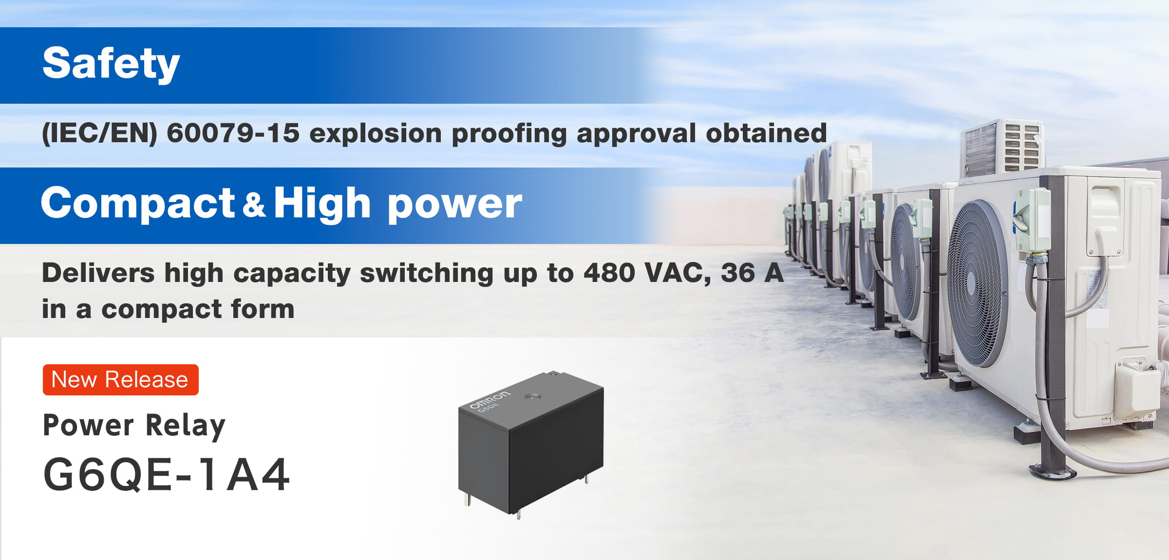 【Safety】(IEC/EN) 60079-15 explosion proofing approval obtained【Compact＆High power】Delivers high capacity switching up to 480 VAC, 36 A in a compact form. NEW Power Relay G6QE-1A4