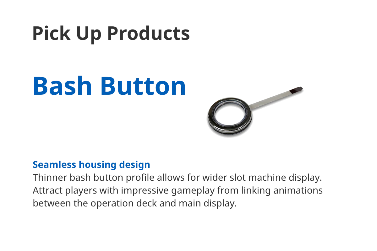 Pick Up Products Bash Button Seamless housing design Thinner bash button profile allows for wider slot machine display. Attract players with impressive gameplay from linking animations between the operation deck and main display. 