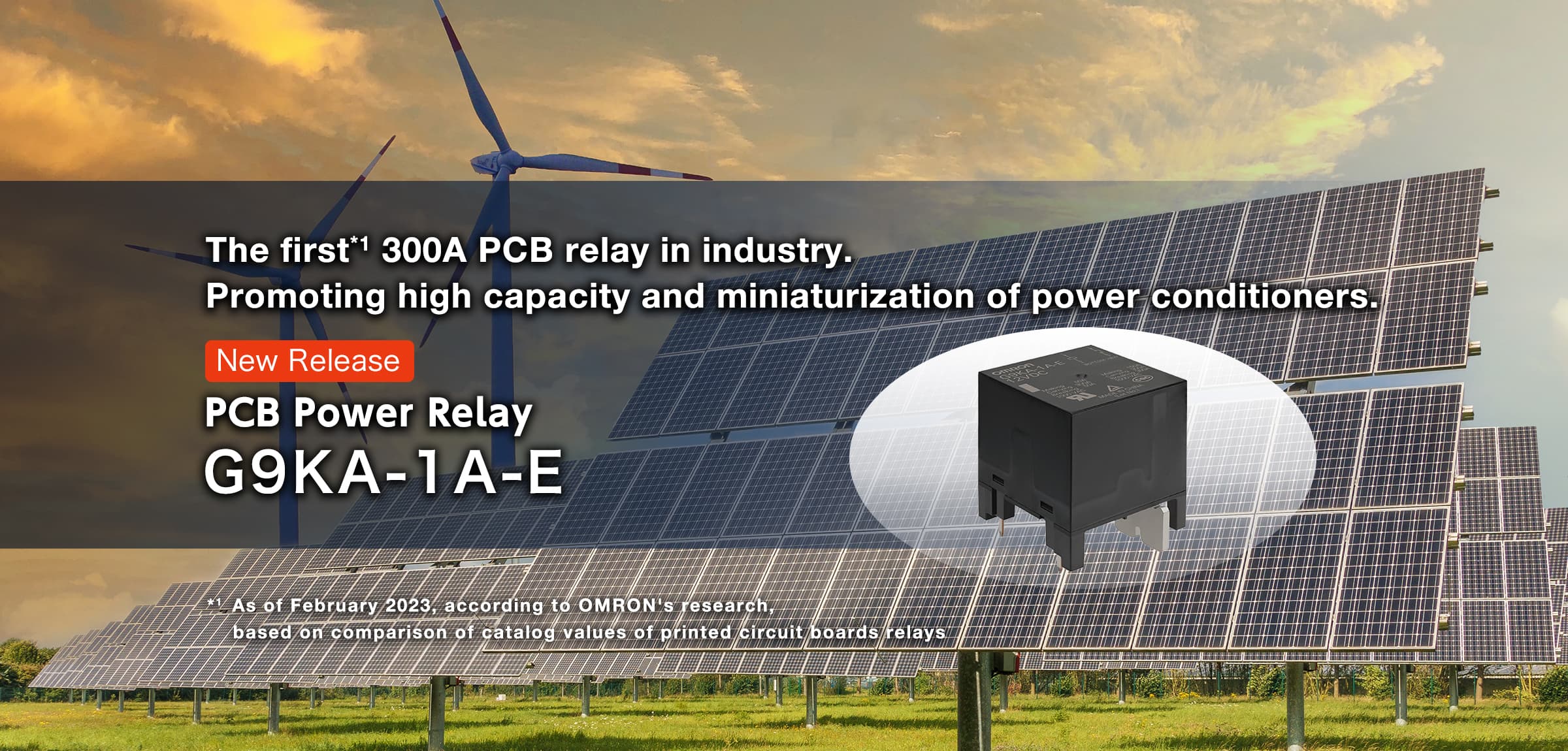 The first*¹ 300A PCB relay in industry. Promoting high capacity and miniaturization of power conditioners. NEW PCB Power Relay G9KA-1A-E *¹ As of March 2023, according to our research. Catalog value comparison for printed circuit board relays with a maximum current of 300A.