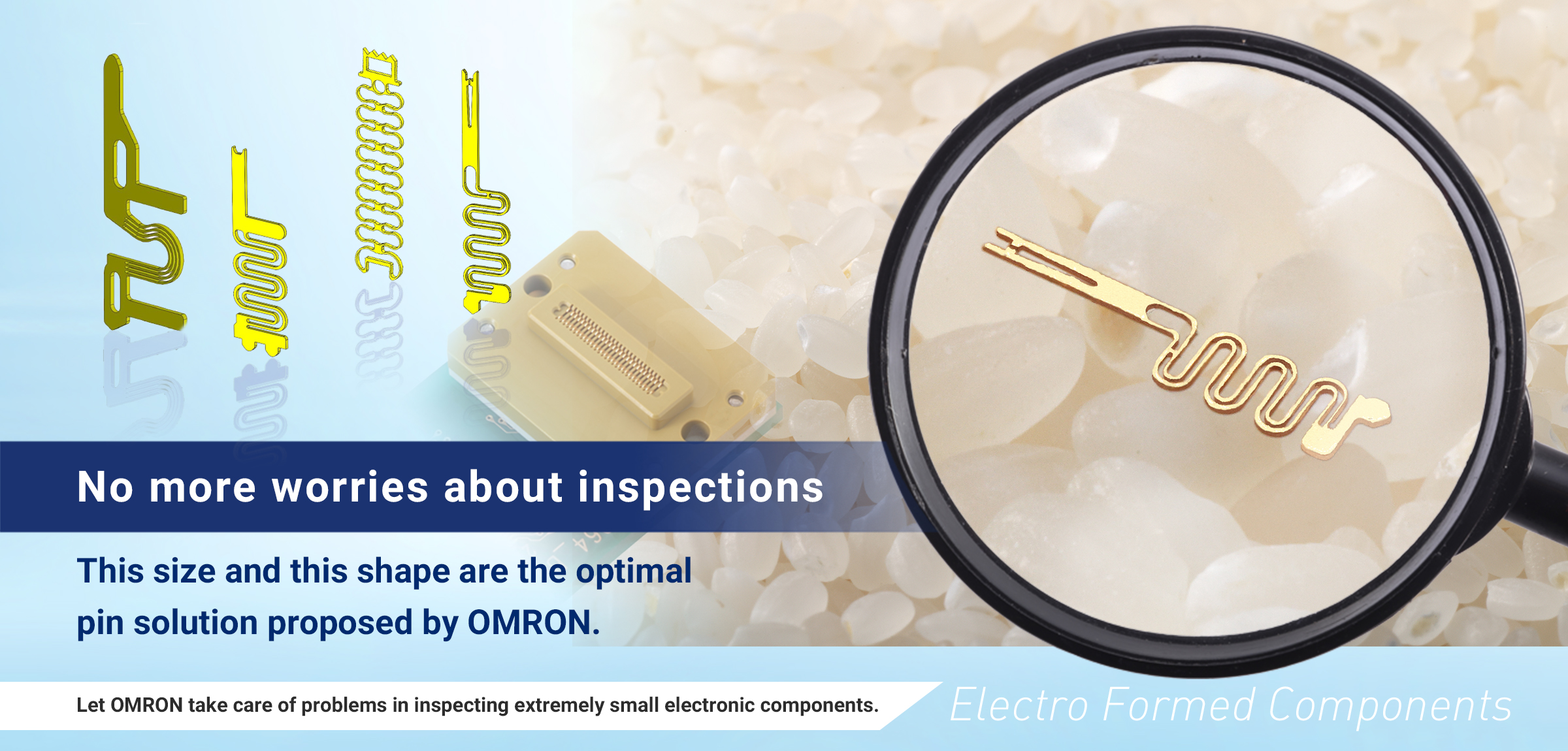 No more worries about inspections. This size and this shape are the optimal pin solution proposed by OMRON. Let OMRON take care of problems in inspecting extremely small electronic components.