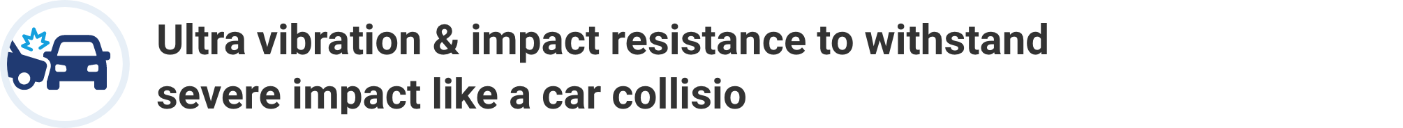 Ultra vibration & impact resistance to withstand severe impact like a car collision