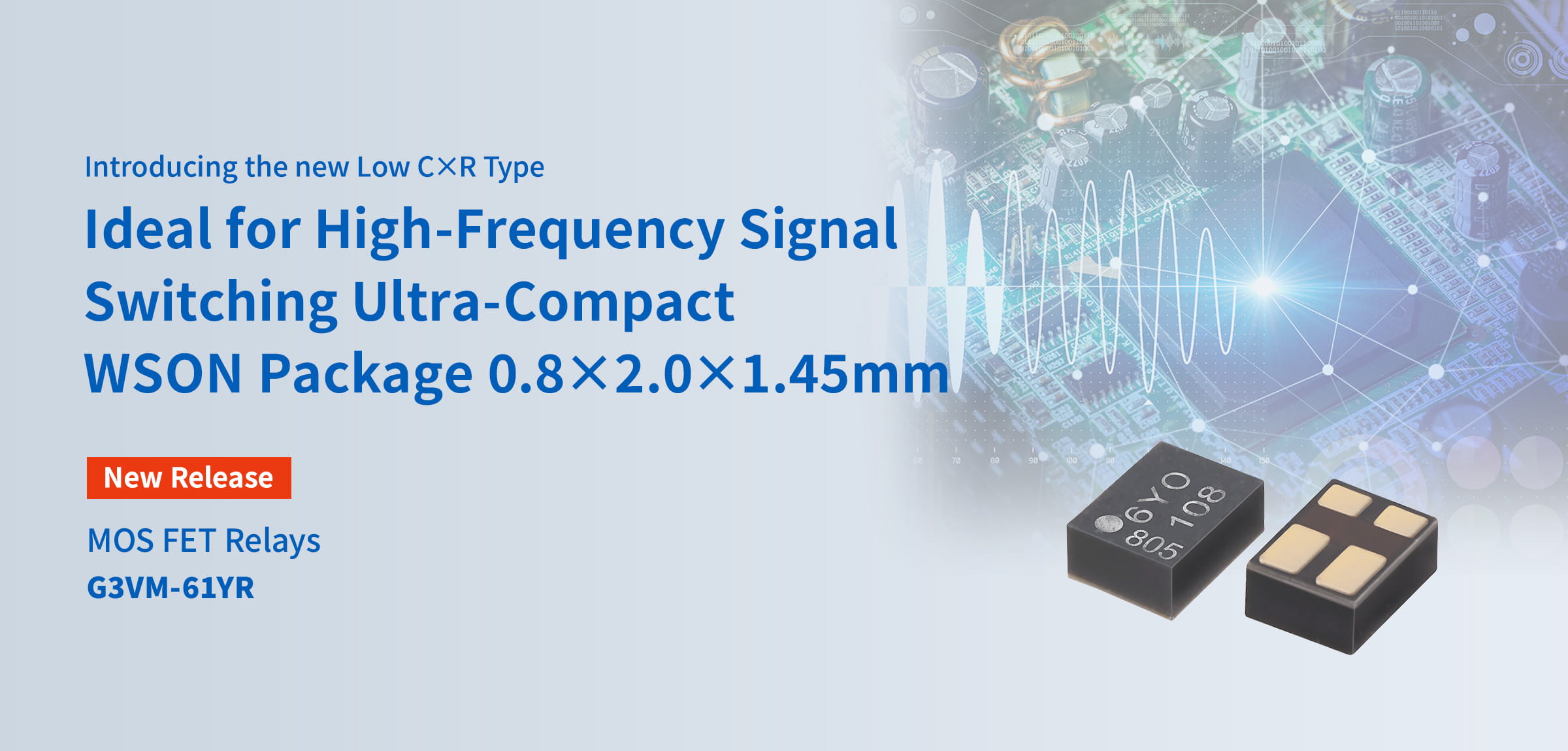 Introducing the new Low C×R Type. Ideal for High-Frequency Signal Switching Ultra-Compact WSON Package 0.8×2.0×1.45mm. New Release MOS FET Relays G3VM-61YR