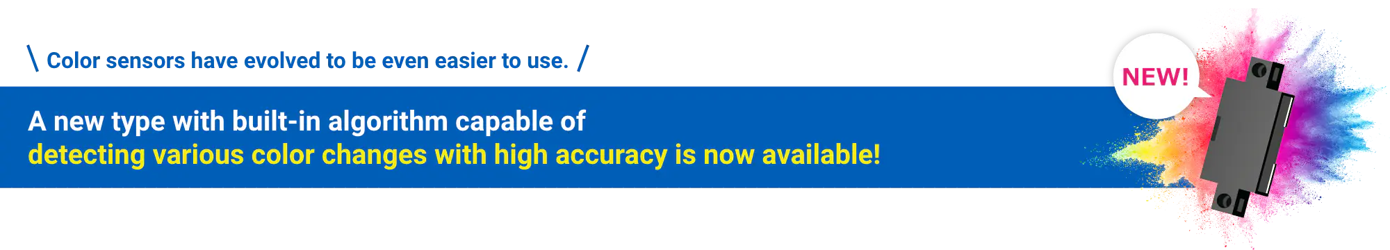 Color sensors have evolved to be even easier to use. A new type with built-in algorithm capable of detecting various color changes with high accuracy is now available! NEW!