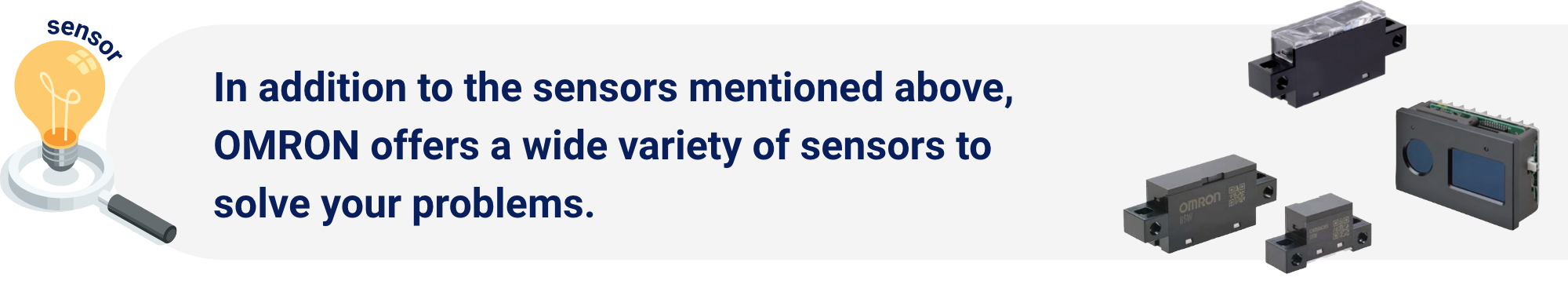 In addition to the sensors mentioned above, OMRON offers a wide variety of sensors to solve your problems.