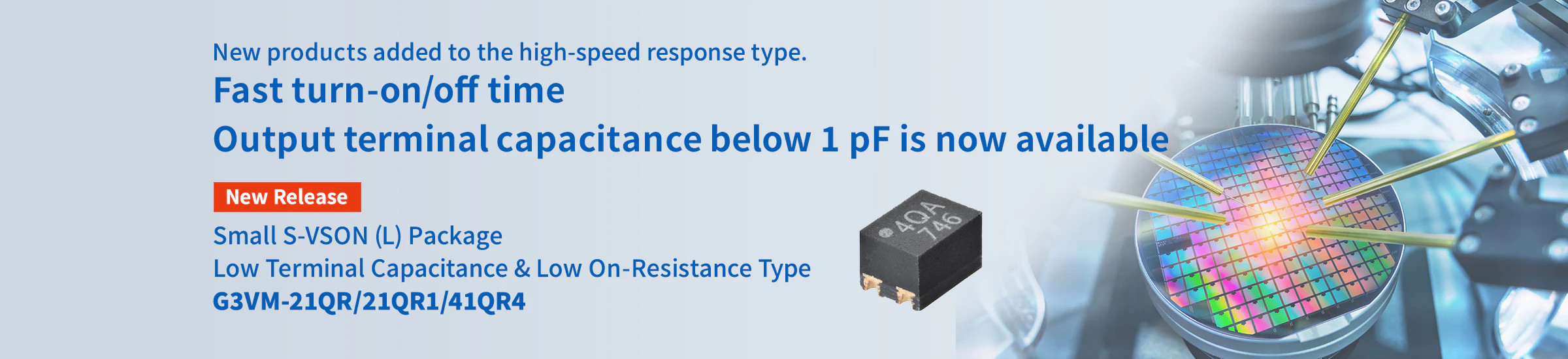 New products added to the high-speed response type. Fast turn-on/off time Output terminal capacitance below 1 pF is now available Small S-VSON (L) Package Low Terminal Capacitance & Low On-Resistance Type G3VM-21QR/21QR1/41QR4