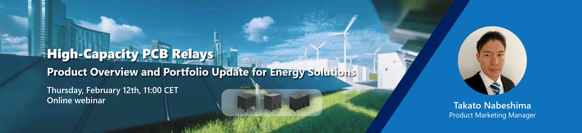 High-Capacity PCB Relays | Product Overview and Portfolio Update for Energy Solutions | Thursday, February 12th, 11:00 CET Online webinar | Takato Nabeshima Product Marketing Manager