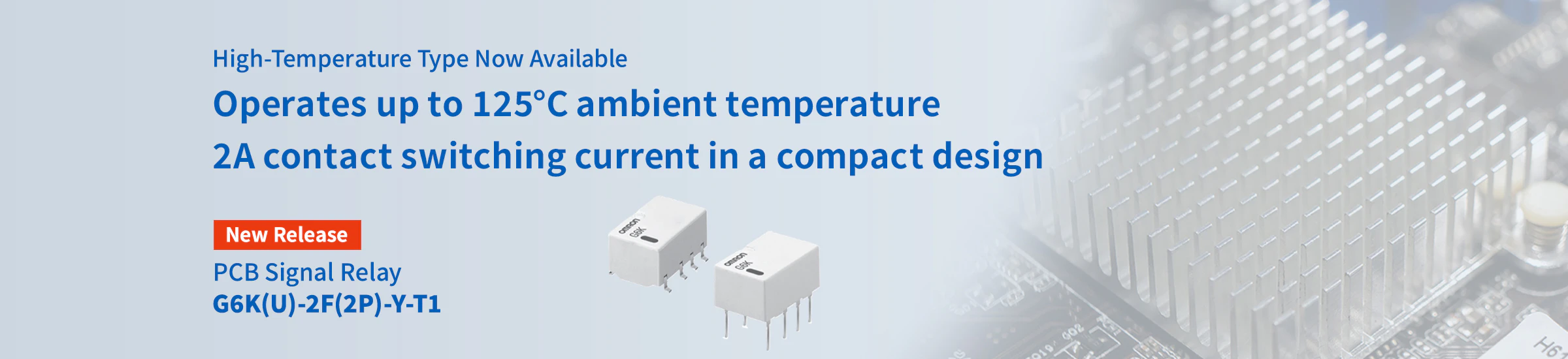 High-Temperature Resistant Type Now Available Operates up to 125°C ambient temperature 2A contact switching current in a compact design PCB Signal Relay G6K(U)-2F(2P)-Y-T1