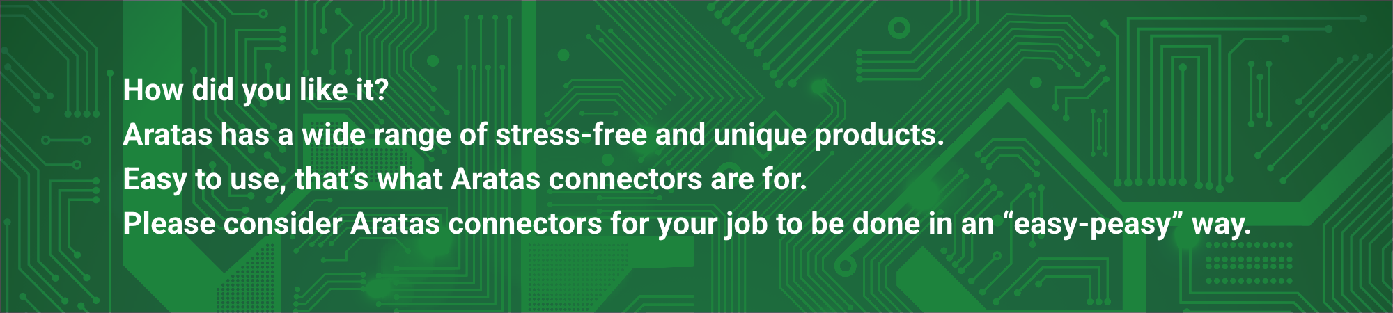How did you like it? Aratas has a wide range of stress-free and unique products.
            Easy to use, that's what Aratas connectors are for. Please consider Aratas connectors for your job to be done in an "easy-peasy" way.