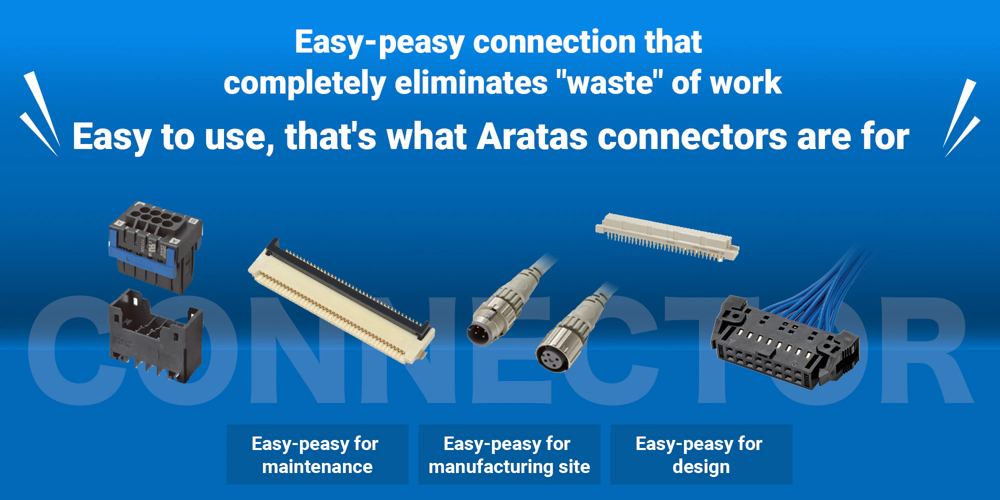 Easy-peasy connection that completely eliminates "waste" of work. Easy to use, that's what Aratas connectors are for.［Easy-peasy for maintenance］［Easy-peasy for manufacturing site］［Easy-peasy for design］