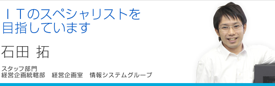ITのスペシャリストを目指しています 石田拓 経営企画統轄部 経営企画室 情報システムグループ