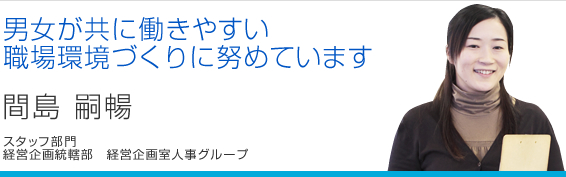 男女が共に働きやすい職場環境づくりに努めています 間島嗣暢 経営企画統轄部 経営企画室人事グループ