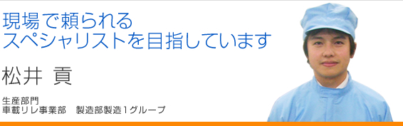 現場で頼られるスペシャリストを目指しています 松井貢 生産部門車載リレ事業部 製造部製造1グループ