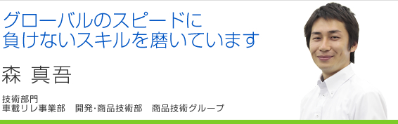 グローバルのスピードに負けないスキルを磨いています 森真吾 車載リレ事業部 開発・商品技術部 商品技術グループ