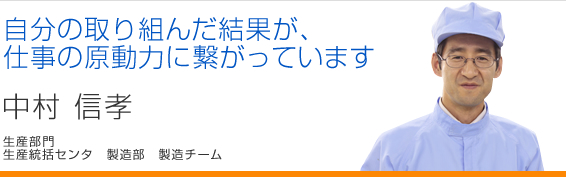 自分の取り組んだ結果が、仕事の原動力に繋がっています 中村信孝 生産統括センタ 製造部 製造チーム