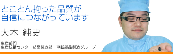 とことん拘った品質が自信につながっています 大木純史 生産統括センタ 部品製造部 車載部品製造グループ