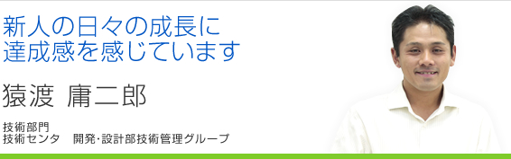 新人の日々の成長に達成感を感じています 猿渡庸二郎 技術センタ 開発・設計部技術管理グループ