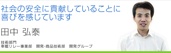 社会の安全に貢献していることに喜びを感じています 田中弘泰 車載リレー事業部 開発・商品技術部 開発グループ
