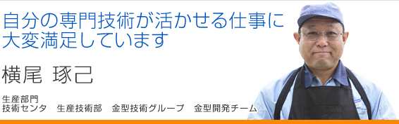 自分の専門技術が活かせる仕事に大変満足しています 横尾琢己 技術センタ 生産技術部 金型技術グループ 金型開発チーム