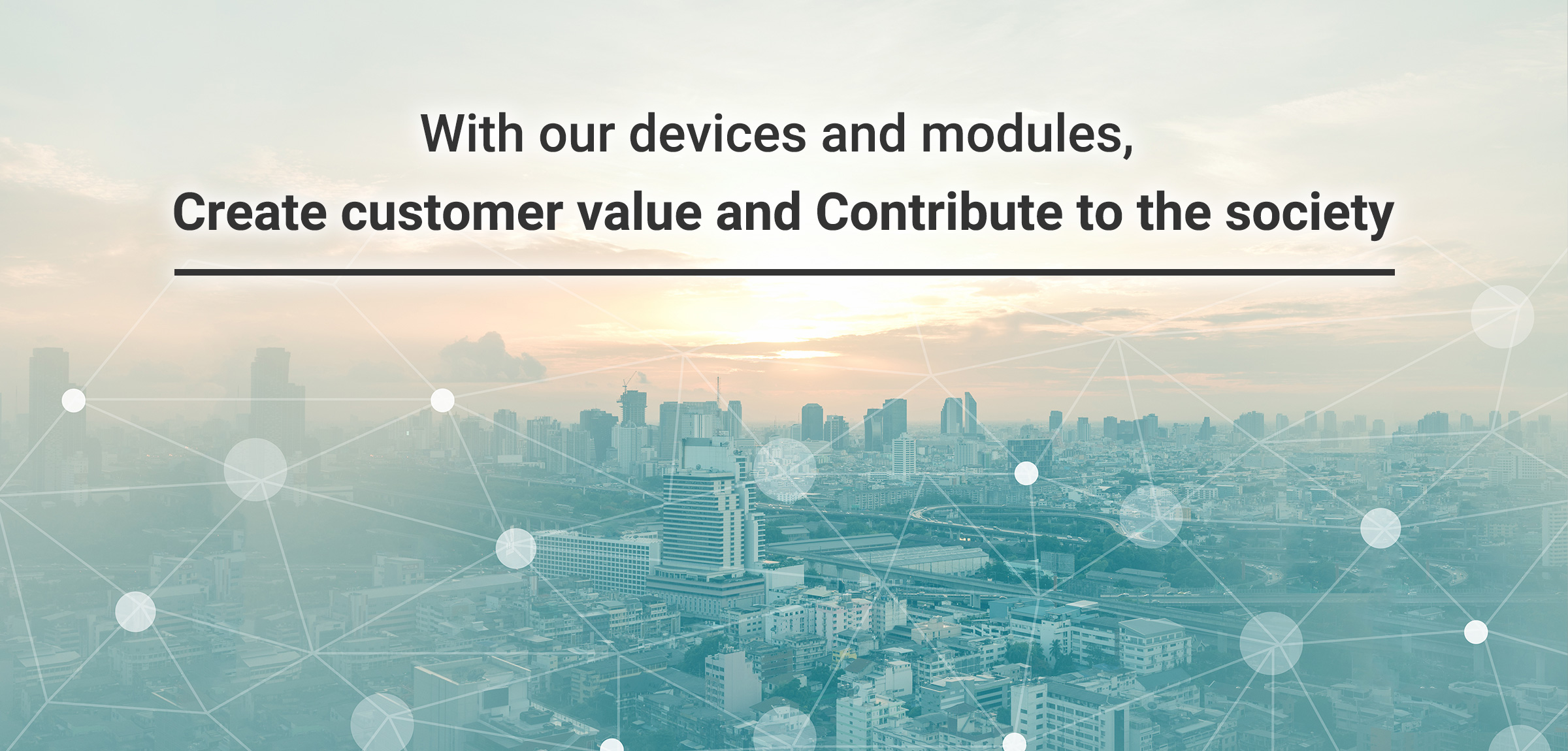 With our devices and modules,　Create customer value and Contribute to the society.