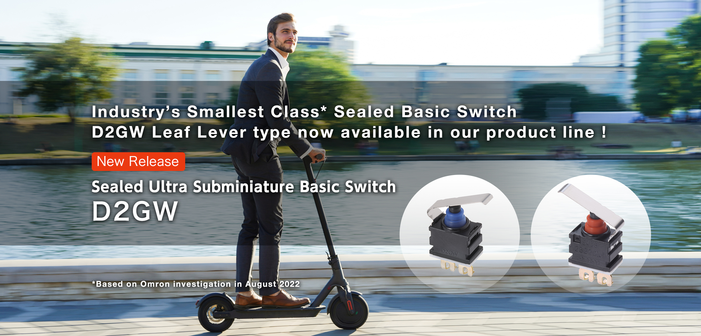 Industry’s Smallest Class* Sealed Basic Switch D2GW Leaf Lever type now available in our product line！ Sealed Ultra Subminiature Basic Switch D2GW *Based on Omron investigation in August 2022