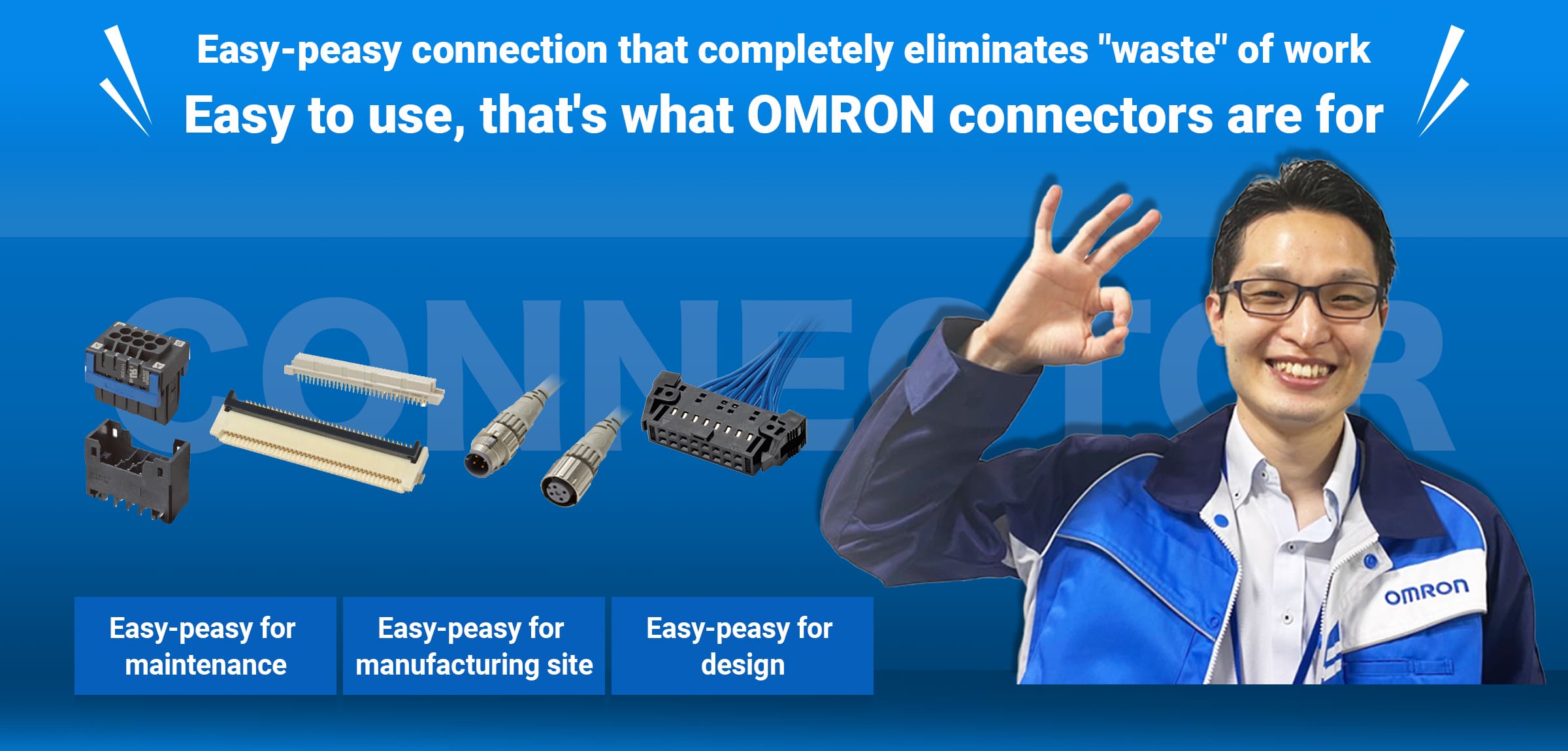 Easy-peasy connection that completely eliminates "waste" of work Easy to use, that's what OMRON connectors are for Easy-peasy for  maintenance, Easy-peasy for manufacturing site, Easy-peasy for design