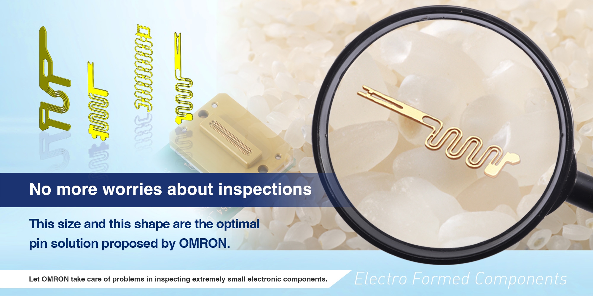 No more worries about inspections. This size and this shape are the optimal pin solution proposed by OMRON. Let OMRON take care of problems in inspecting extremely small electronic components.