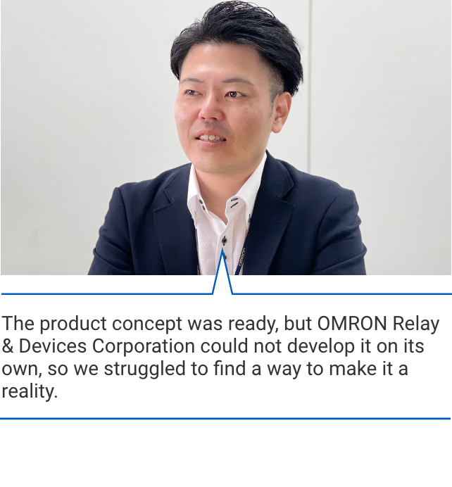 The product concept was ready, but OMRON Relay & Devices Corporation could not develop it on its own, so we struggled to find a way to make it a reality.