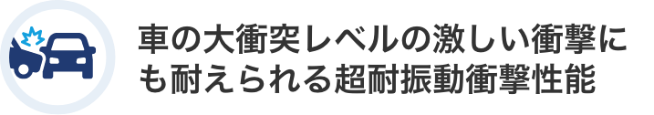 車の大衝突レベルの激しい衝撃にも耐えられる超耐振動衝撃性能