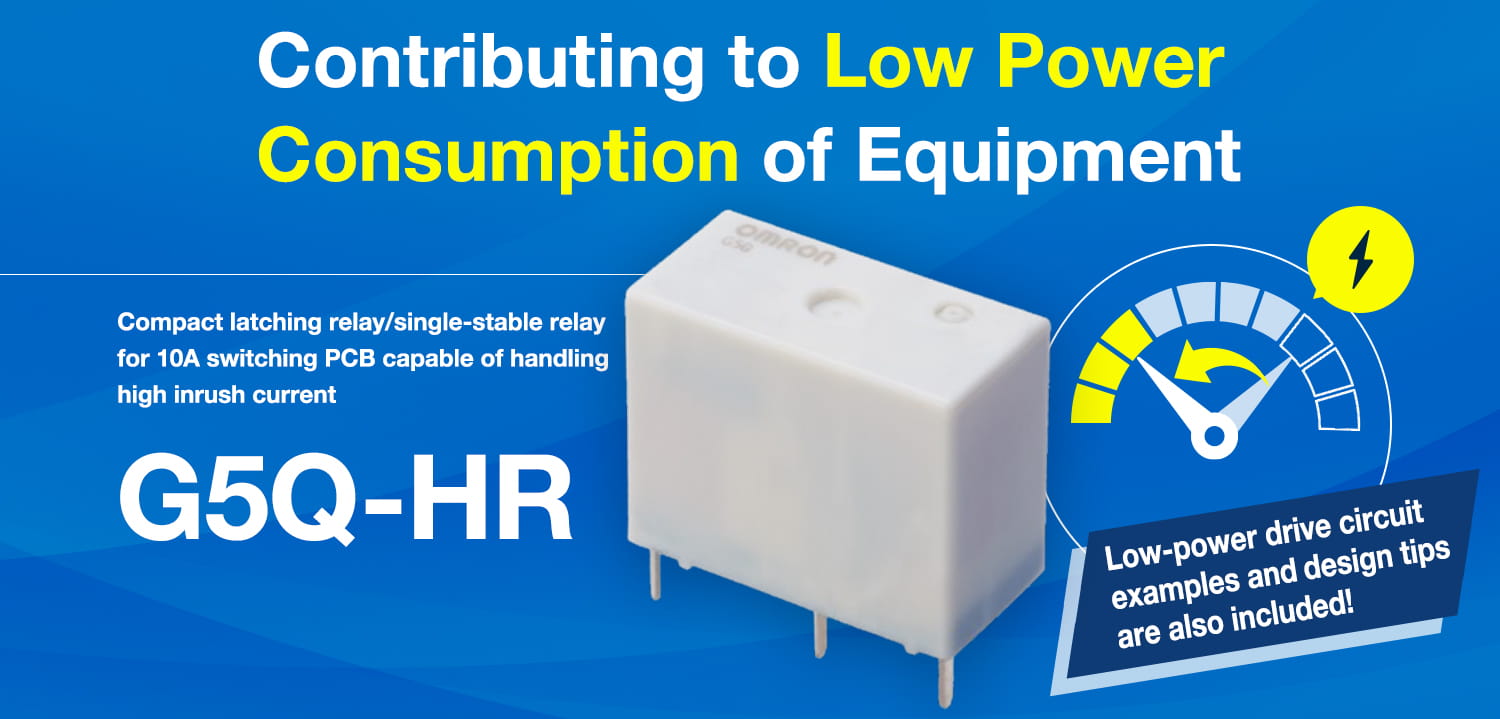 Contributing to Low Power Consumption of Equipment. Compact latching relay/single-stable relay for 10A switching PCB capable of handling high inrush current G5Q-HR Low-power drive circuit examples and design tips are also included!