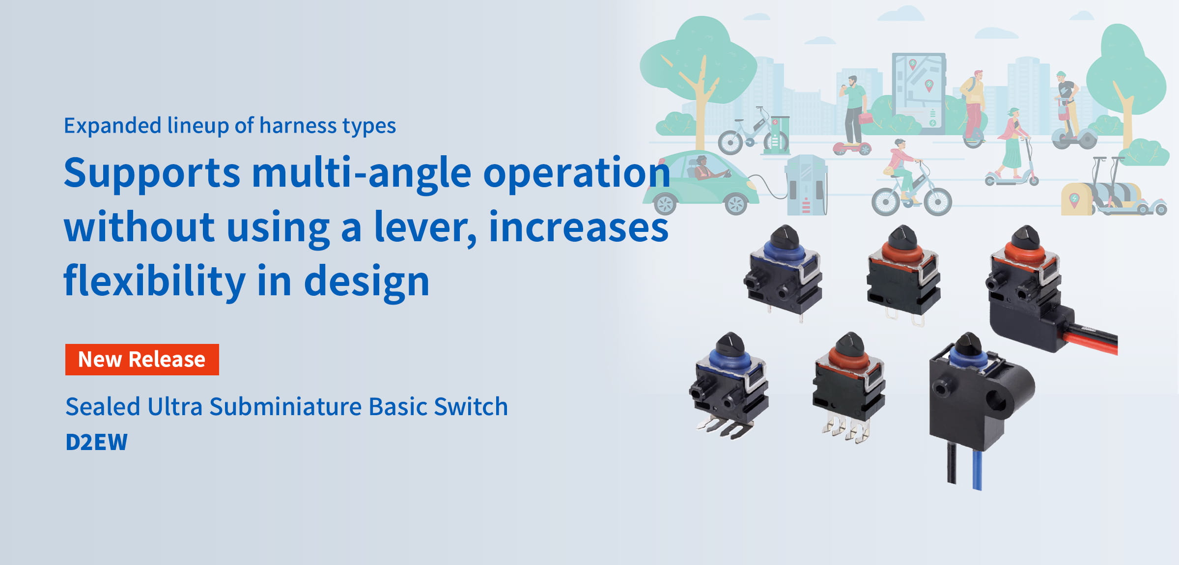 Expanded lineup of harness types. Supports multi-angle operation without using a lever, increases flexibility in design. New Release Sealed Ultra Subminiature Basic Switch D2EW