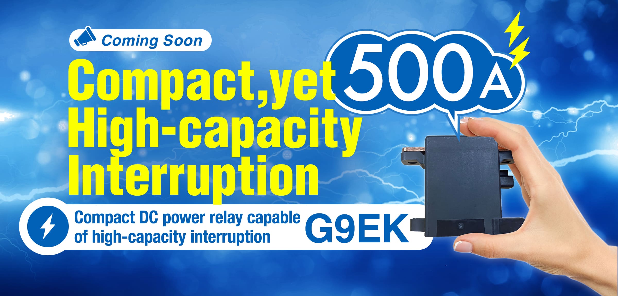 Coming Soon Compact,yet High-capacity Interruption 500A Compact DC power relay capable of high-capacity interruption G9EK