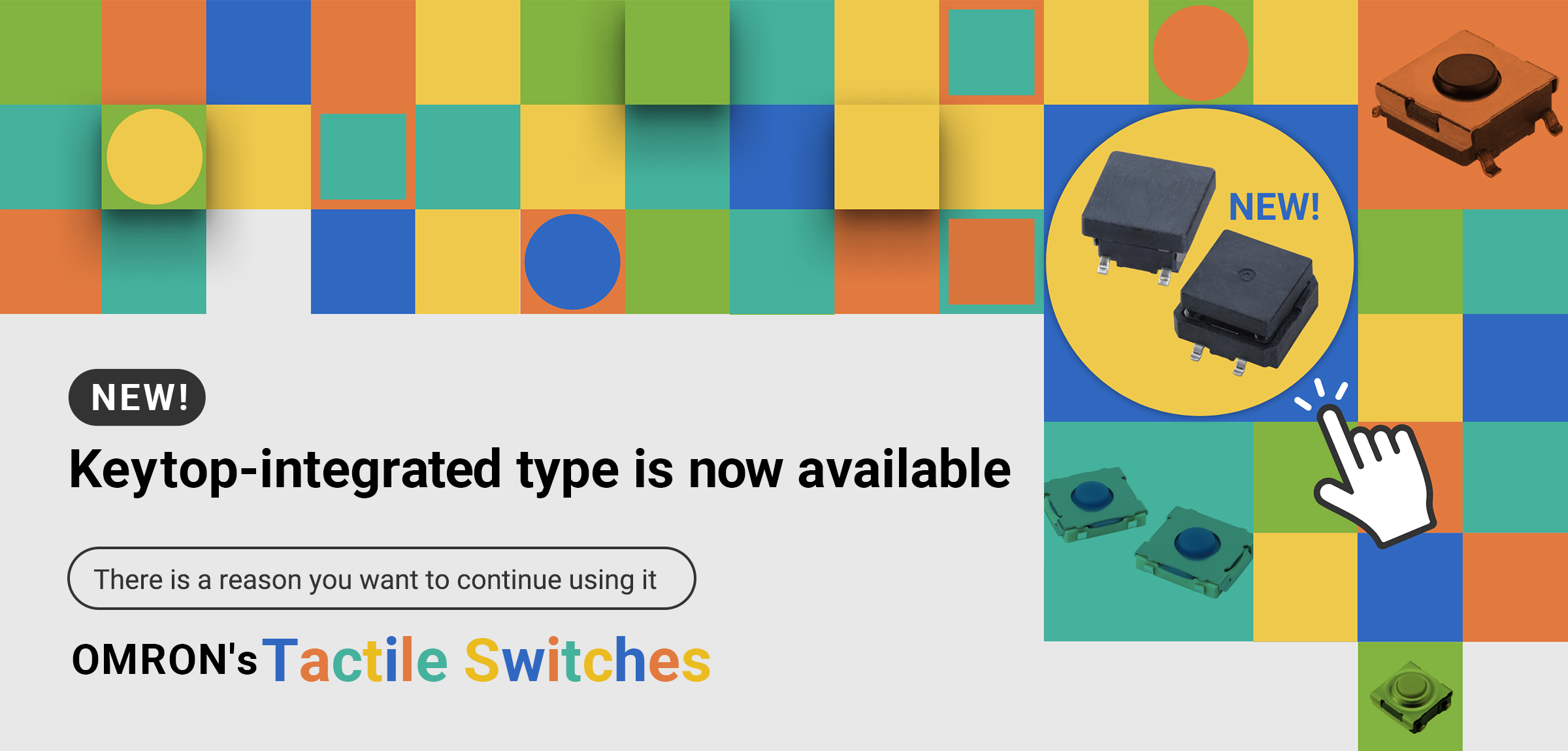 NEW! Keytop-integrated type is now available. There is a reason you want to continue using it OMRON's Tactile Switches