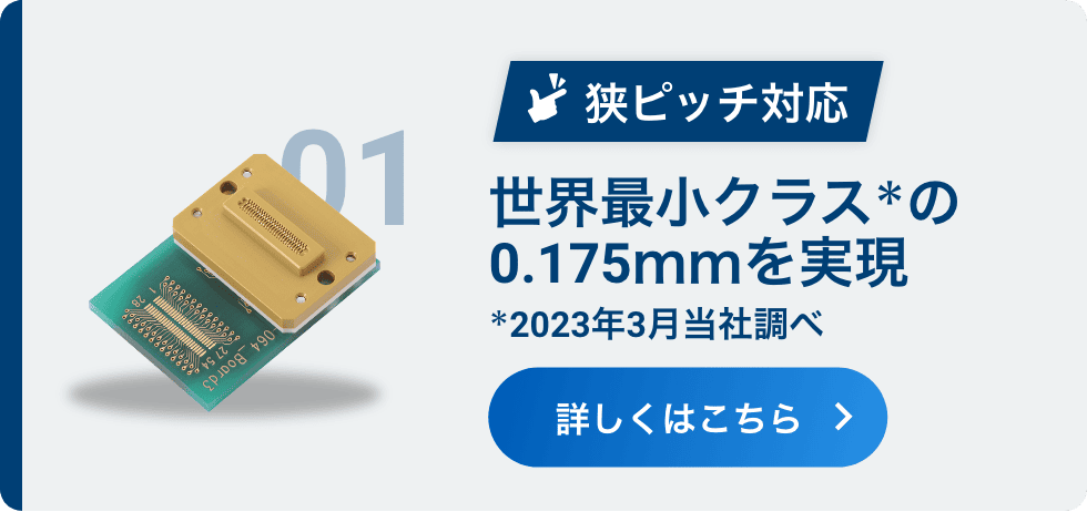 01 狭ピッチ対応 世界最小クラス＊の0.175ｍｍを実現 ＊2023年3月当社調べ 詳しくはこちら