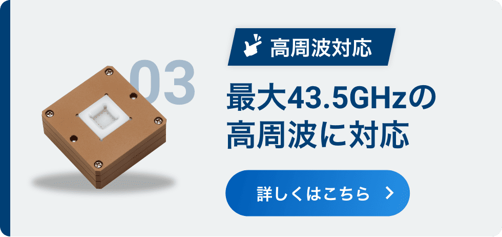 03 高周波対応 最大43.5GHzの高周波に対応 詳しくはこちら