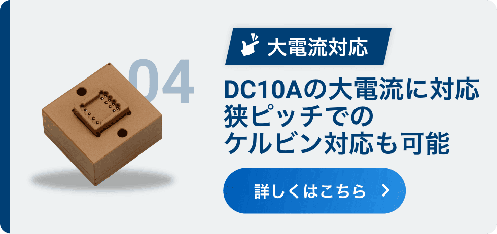 04 大電流対応 DC10Aの大電流に対応 狭ピッチでのケルビン対応も可能 詳しくはこちら