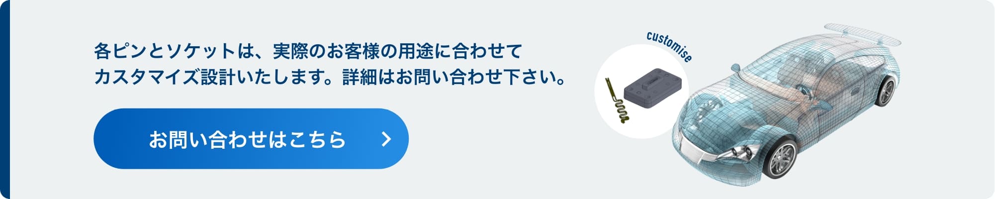 各ピンとソケットは、実際のお客様の用途に合わせてカスタマイズ設計いたします。詳細はお問い合わせ下さい。お問い合わせはこちら