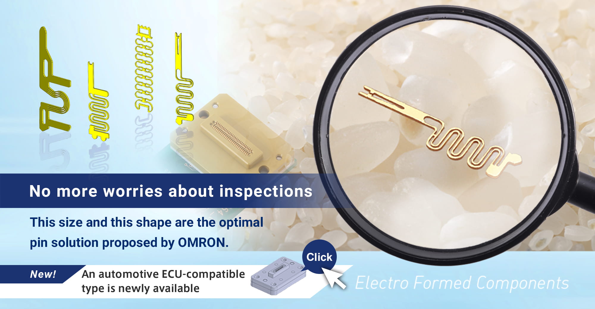 No more worries about inspections. This size and this shape are the optimal pin solution proposed by OMRON. NEW! An automotive ECU-compatible type is newly available.