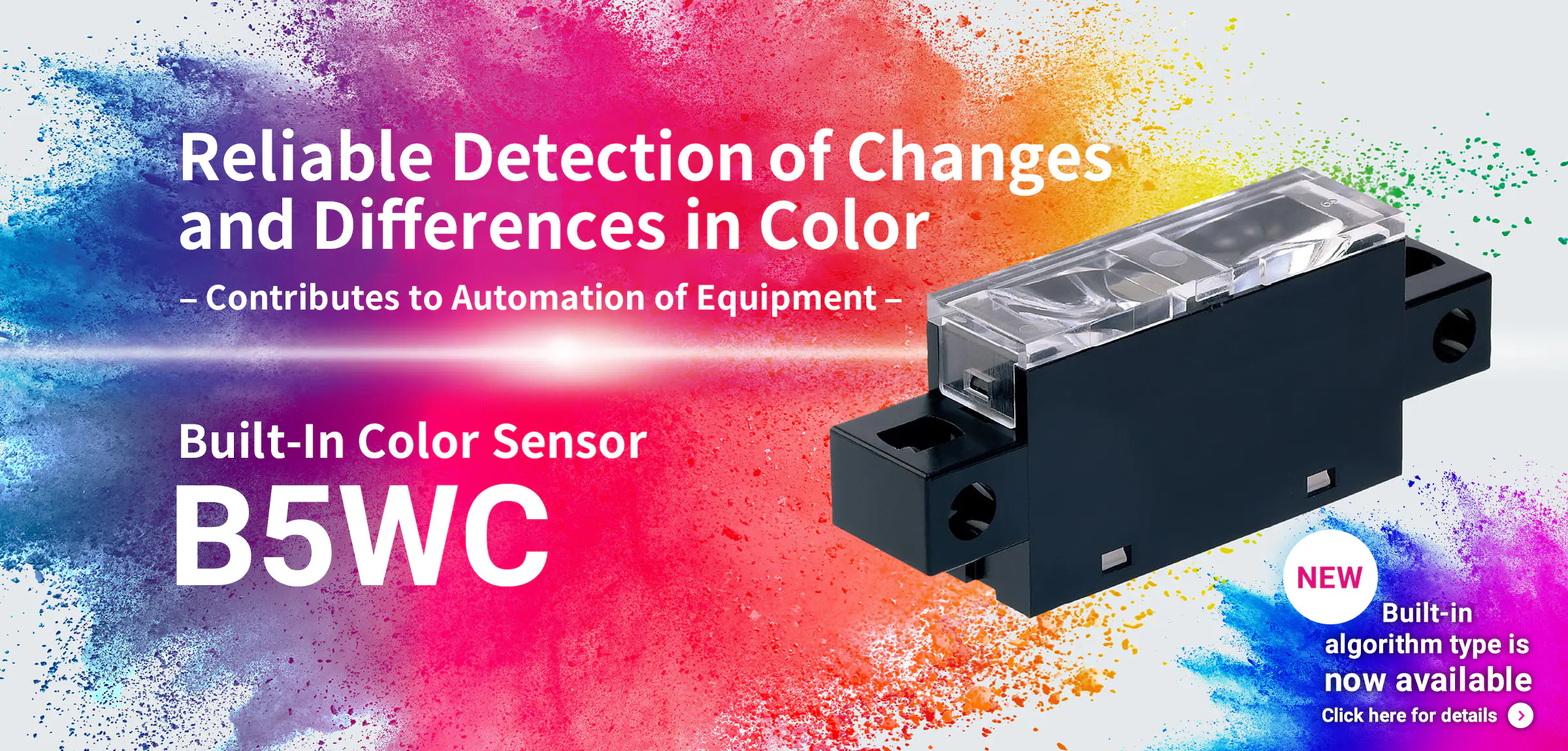 Reliable Detection of Changes and Differences in Color – Contributes to Automation of Equipment – Built-In Color Sensor B5WC NEW Built-in algorithm type is now avalable Click here for details→