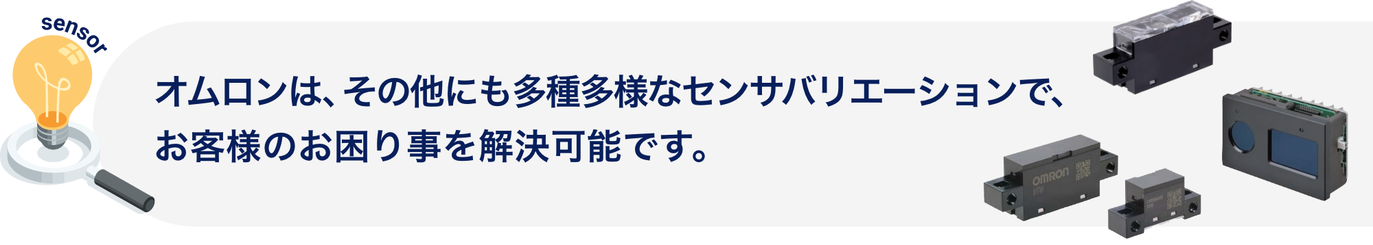 オムロンは、その他にも多種多様なセンサバリエーションで、お客様のお困り事を解決可能です。
