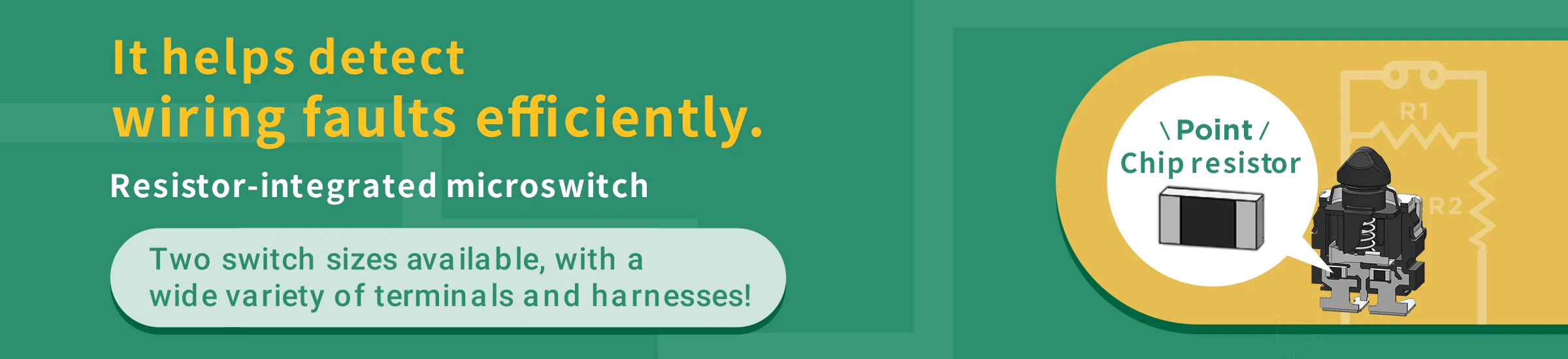 It helps detect wiring faults efficiently. Resistor-integrated microswitch. Two switch sizes available, with a wide variety of terminals and harnesses!