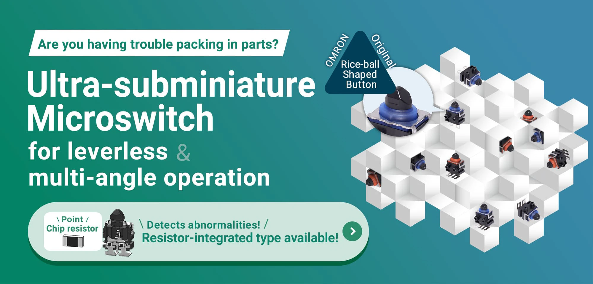 Are you having trouble packing in parts? Ultra-subminiature Microswitch for leverless & multi-angle operation Point Chip resistor Detects abnormalities! Resistor-integrated type available!