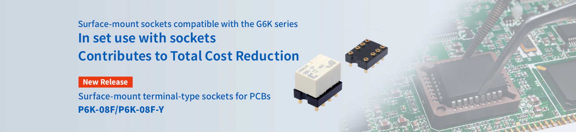Surface-mount sockets compatible with the G6K series In set use with sockets Contributes to Total Cost Reduction Surface-mount terminal-type sockets for PCBs P6K-08F/P6K-08F-Y