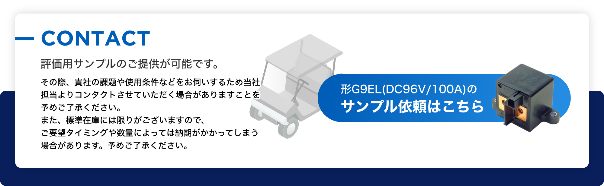 CONTACT 評価用サンプルのご提供が可能です。 その際、貴社の課題や使用条件などをお伺いするため当社担当よりコンタクトさせていただく場合がありますことを予めご了承ください。また、標準在庫には限りがございますので、ご要望タイミングや数量によっては納期がかかってしまう場合があります。予めご了承ください。形G9EL(DC96V/100A)のサンプル依頼はこちら