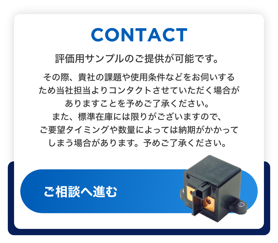 CONTACT 評価用サンプルのご提供が可能です。 その際、貴社の課題や使用条件などをお伺いするため当社担当よりコンタクトさせていただく場合がありますことを予めご了承ください。また、標準在庫には限りがございますので、ご要望タイミングや数量によっては納期がかかってしまう場合があります。予めご了承ください。ご相談へ進む
