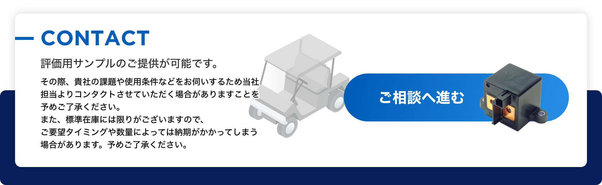 CONTACT 評価用サンプルのご提供が可能です。 その際、貴社の課題や使用条件などをお伺いするため当社担当よりコンタクトさせていただく場合がありますことを予めご了承ください。また、標準在庫には限りがございますので、ご要望タイミングや数量によっては納期がかかってしまう場合があります。予めご了承ください。ご相談へ進む