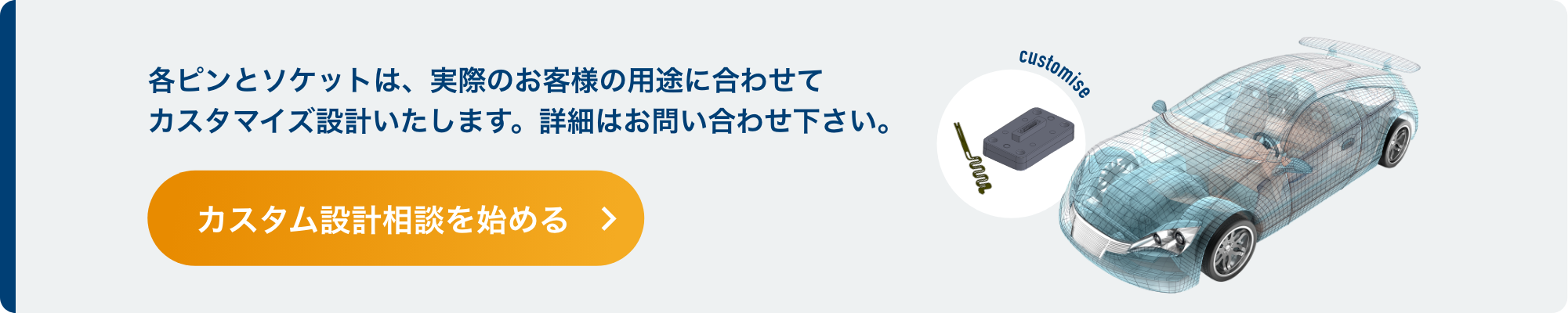 各ピンとソケットは、実際のお客様の用途に合わせてカスタマイズ設計いたします。詳細はお問い合わせ下さい。カスタム設計相談を始める
