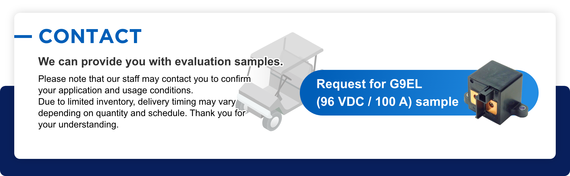 CONTACT We can provide you with evaluation samples. Please note that our staff may contact you to confirm your application and usage conditions. Due to limited inventory, delivery timing may vary depending on quantity and schedule. Thank you for your understanding. Request for G9EL (96 VDC / 100 A) sample