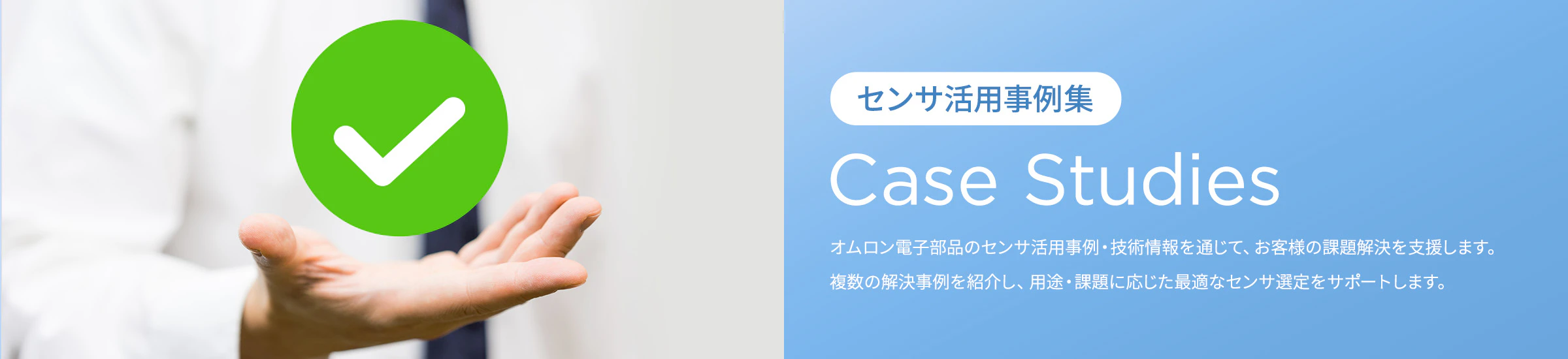 「センサ活用事例集」Case Studies オムロン電子部品のセンサ活用事例・技術情報を通じて、お客様の課題解決を支援します。複数の解決事例と具体的なソリューションを紹介し、用途・課題に応じた最適なセンサ選定をサポートします。