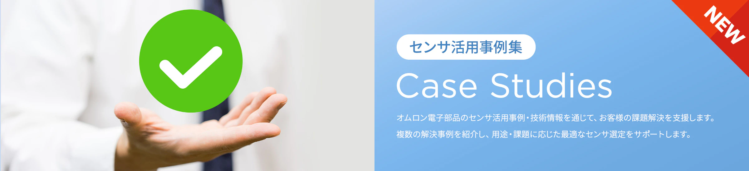 [NEW]「センサ活用事例集」Case Studies オムロン電子部品のセンサ活用事例・技術情報を通じて、お客様の課題解決を支援します。複数の解決事例と具体的なソリューションを紹介し、用途・課題に応じた最適なセンサ選定をサポートします。