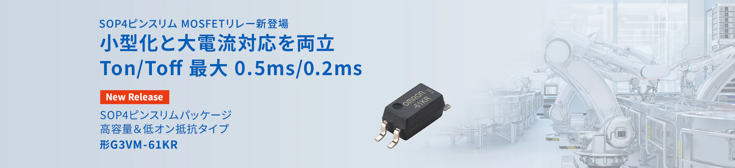 SOP4ピンスリム MOSFETリレー新登場 小型化と大電流対応を両立 Ton/Toff 最大 0.5ms/0.2ms SOP4ピンスリムパッケージ 高容量＆低オン抵抗タイプ 形G3VM-61KR